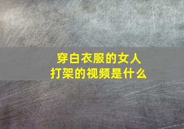 穿白衣服的女人打架的视频是什么