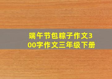 端午节包粽子作文300字作文三年级下册