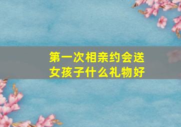 第一次相亲约会送女孩子什么礼物好