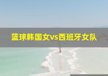 篮球韩国女vs西班牙女队