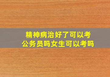 精神病治好了可以考公务员吗女生可以考吗