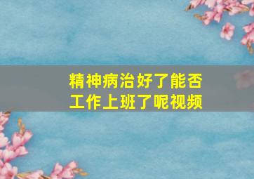 精神病治好了能否工作上班了呢视频