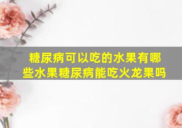 糖尿病可以吃的水果有哪些水果糖尿病能吃火龙果吗