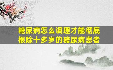 糖尿病怎么调理才能彻底根除十多岁的糖尿病患者