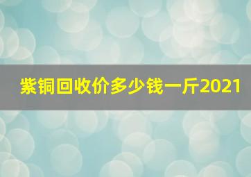 紫铜回收价多少钱一斤2021