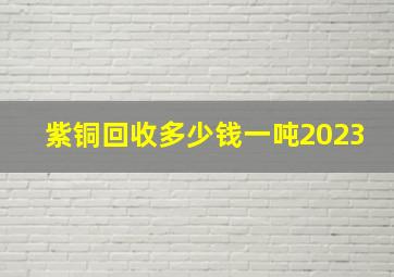 紫铜回收多少钱一吨2023