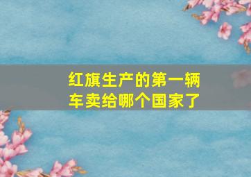 红旗生产的第一辆车卖给哪个国家了