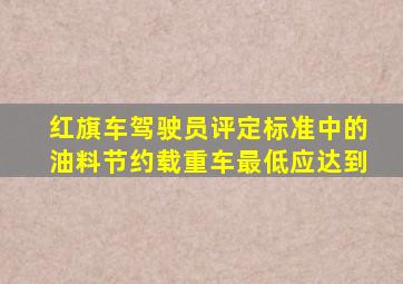 红旗车驾驶员评定标准中的油料节约载重车最低应达到