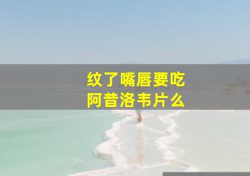 纹了嘴唇要吃阿昔洛韦片么