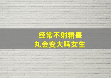 经常不射精睾丸会变大吗女生