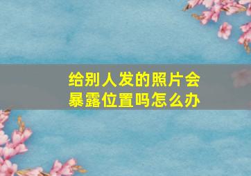 给别人发的照片会暴露位置吗怎么办