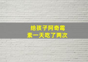 给孩子阿奇霉素一天吃了两次