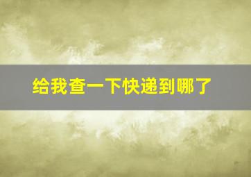 给我查一下快递到哪了