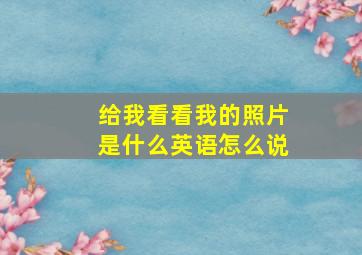 给我看看我的照片是什么英语怎么说