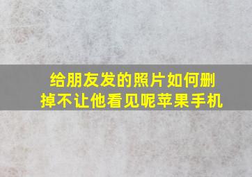 给朋友发的照片如何删掉不让他看见呢苹果手机