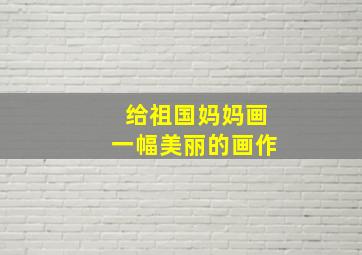 给祖国妈妈画一幅美丽的画作