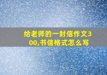 给老师的一封信作文300,书信格式怎么写