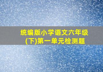 统编版小学语文六年级(下)第一单元检测题