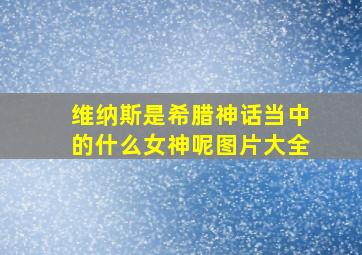 维纳斯是希腊神话当中的什么女神呢图片大全