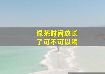 绿茶时间放长了可不可以喝