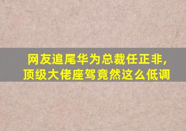 网友追尾华为总裁任正非,顶级大佬座驾竟然这么低调