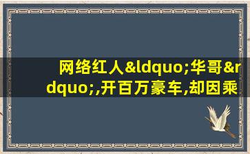 网络红人“华哥”,开百万豪车,却因乘坐人员获赞无数