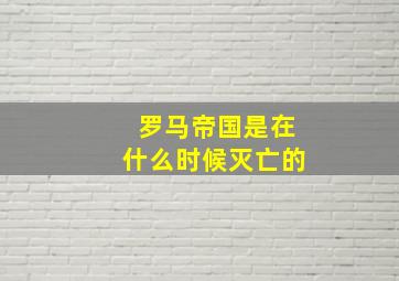 罗马帝国是在什么时候灭亡的