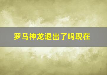 罗马神龙退出了吗现在