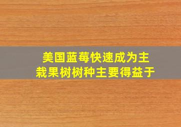 美国蓝莓快速成为主栽果树树种主要得益于