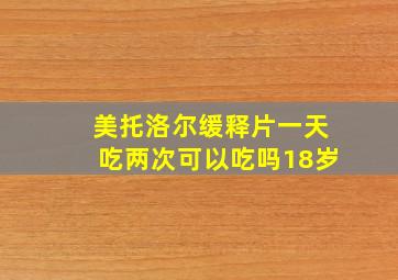 美托洛尔缓释片一天吃两次可以吃吗18岁