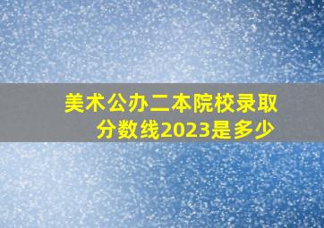 美术公办二本院校录取分数线2023是多少