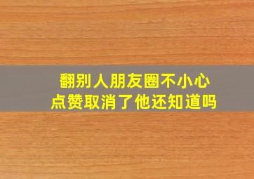 翻别人朋友圈不小心点赞取消了他还知道吗