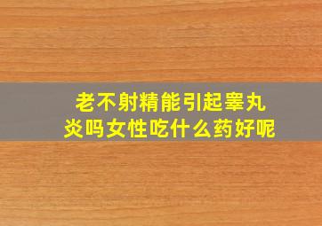 老不射精能引起睾丸炎吗女性吃什么药好呢