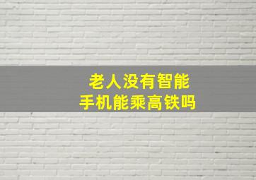 老人没有智能手机能乘高铁吗