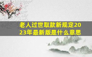 老人过世取款新规定2023年最新版是什么意思