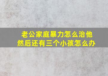 老公家庭暴力怎么治他然后还有三个小孩怎么办