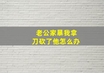 老公家暴我拿刀砍了他怎么办