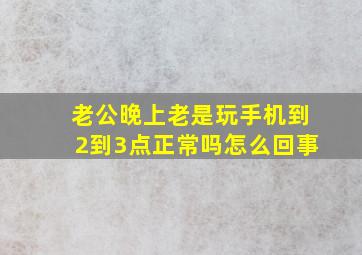 老公晚上老是玩手机到2到3点正常吗怎么回事