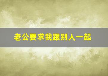 老公要求我跟别人一起