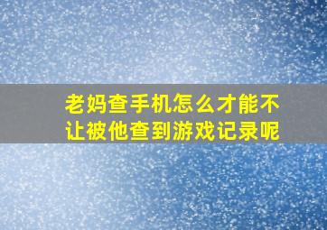 老妈查手机怎么才能不让被他查到游戏记录呢