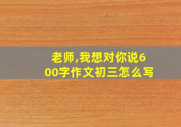 老师,我想对你说600字作文初三怎么写