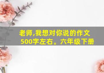 老师,我想对你说的作文500字左右。六年级下册