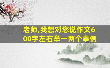 老师,我想对您说作文600字左右举一两个事例