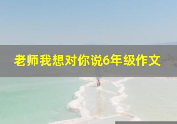 老师我想对你说6年级作文