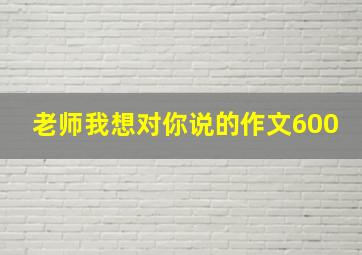 老师我想对你说的作文600