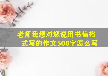 老师我想对您说用书信格式写的作文500字怎么写