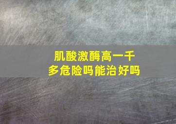 肌酸激酶高一千多危险吗能治好吗