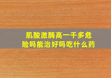 肌酸激酶高一千多危险吗能治好吗吃什么药