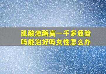 肌酸激酶高一千多危险吗能治好吗女性怎么办