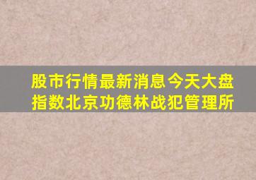 股市行情最新消息今天大盘指数北京功德林战犯管理所